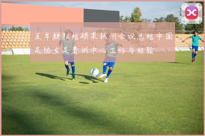 五年耕耘结硕果杭州会议总结中国足协女足青训中心工作与经验