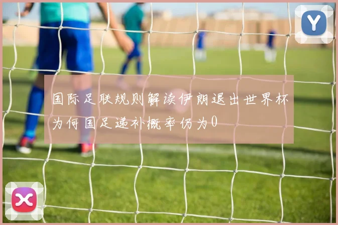 国际足联规则解读伊朗退出世界杯为何国足递补概率仍为0
