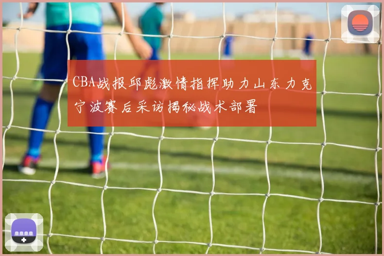 CBA战报邱彪激情指挥助力山东力克宁波赛后采访揭秘战术部署