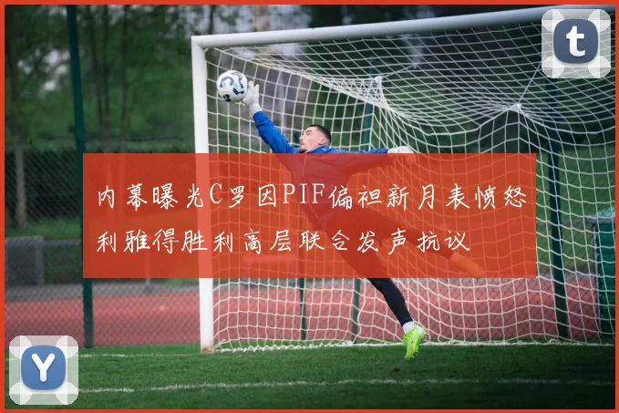 内幕曝光C罗因PIF偏袒新月表愤怒利雅得胜利高层联合发声抗议