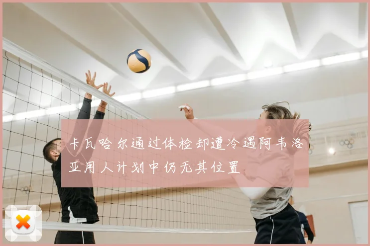 卡瓦哈尔通过体检却遭冷遇阿韦洛亚用人计划中仍无其位置