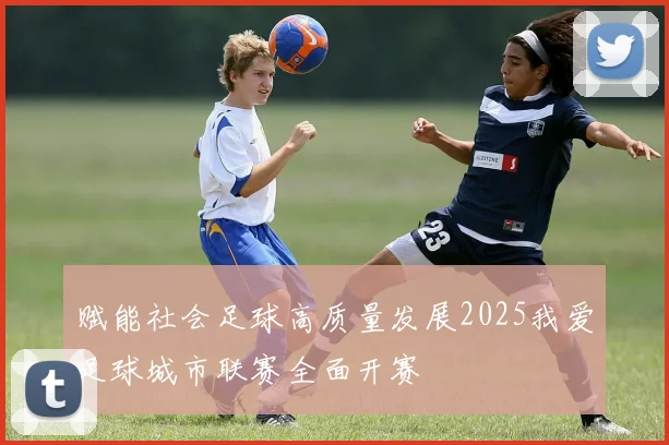 赋能社会足球高质量发展2025我爱足球城市联赛全面开赛