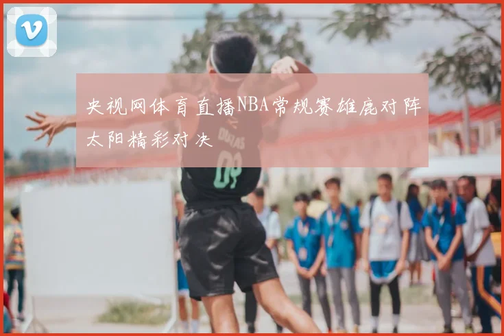 央视网体育直播NBA常规赛雄鹿对阵太阳精彩对决