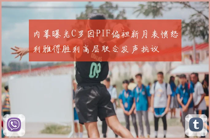 内幕曝光C罗因PIF偏袒新月表愤怒利雅得胜利高层联合发声抗议