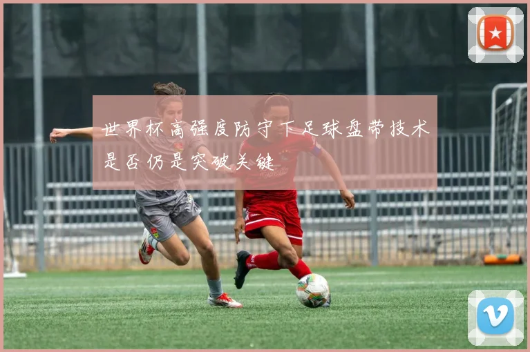 世界杯高强度防守下足球盘带技术是否仍是突破关键