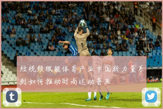 短视频赋能体育产业中国新力量系列如何推动时尚运动普及