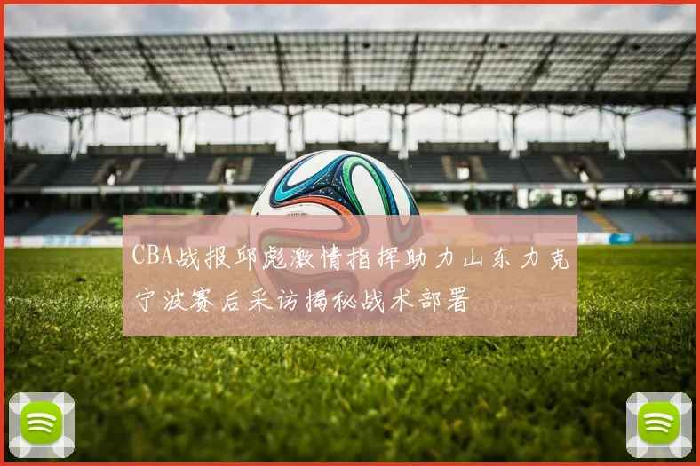 CBA战报邱彪激情指挥助力山东力克宁波赛后采访揭秘战术部署