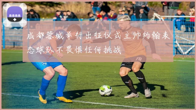 成都蓉城举行出征仪式主帅约翰表态球队不畏惧任何挑战