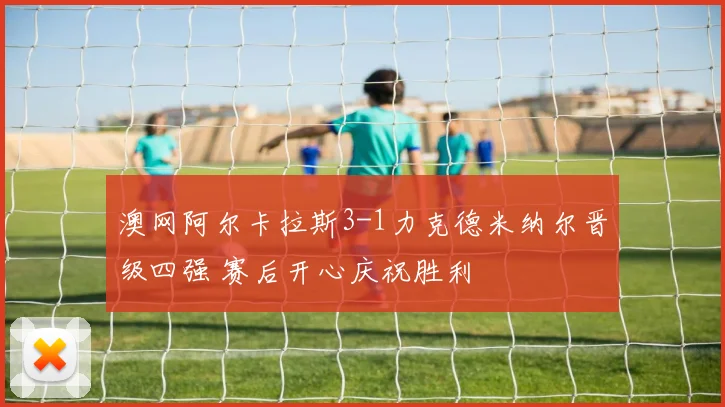 澳网阿尔卡拉斯3-1力克德米纳尔晋级四强 赛后开心庆祝胜利