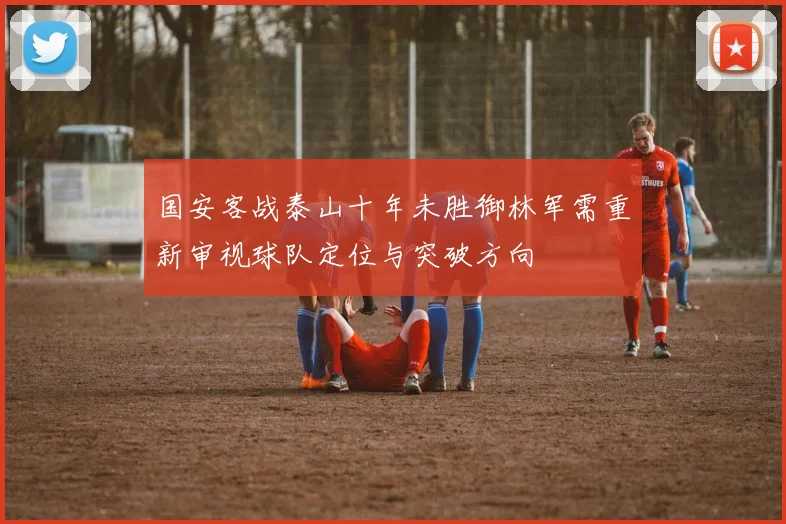 国安客战泰山十年未胜御林军需重新审视球队定位与突破方向
