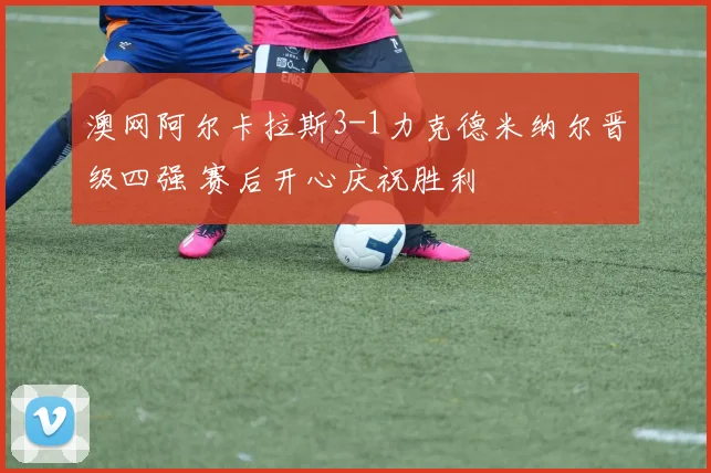 澳网阿尔卡拉斯3-1力克德米纳尔晋级四强 赛后开心庆祝胜利